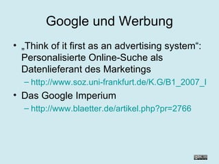 Google und Werbung „ Think of it first as an advertising system“: Personalisierte Online-Suche als Datenlieferant des Marketings http://www.soz.uni-frankfurt.de/K.G/B1_2007_Roehle.pdf Das Google Imperium http://www.blaetter.de/artikel.php?pr=2766 