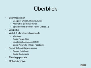 Überblick Suchmaschinen Google: Funktion, Dienste, Kritik Alternative Suchmaschinen Spezialsuche (Bücher, Fotos, Videos…) Wikipedia Web 2.0 als Informationsquelle Weblogs Social News-Sites Inhaltebeobachtung mit RSS Social Networks (XING, Facebook) Persönliche Ablagesysteme Google Notebook Social Bookmarks Einstiegsportale Online-Archive 