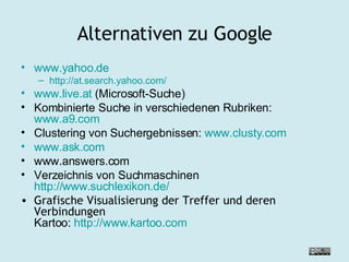 Alternativen zu Google www.yahoo.de http://at.search.yahoo.com/ www.live.at  (Microsoft-Suche) Kombinierte Suche in verschiedenen Rubriken:  www.a9.com Clustering von Suchergebnissen:  www.clusty.com www.ask.com www.answers.com Verzeichnis von Suchmaschinen http://www.suchlexikon.de/ Grafische Visualisierung der Treffer und deren Verbindungen Kartoo:  http://www.kartoo.com 