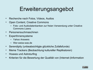 Erweiterungsangebot Recherche nach Fotos, Videos, Audios Open Content, Creative Commons Foto- und Audiodatenbanken zur freien Verwendung unter Creative Commons Lizenz Personensuchmaschinen ExpertInnensysteme Yahoo Answers Wer-weiss-was.de Serendipity (unbeabsichtigte glückliche Zufallsfunde) Meme Trackers (Beobachtung kultureller Replikatoren) Hoaxes und Astroturfing Kriterien für die Bewertung der Qualität von (Internet-)Information 