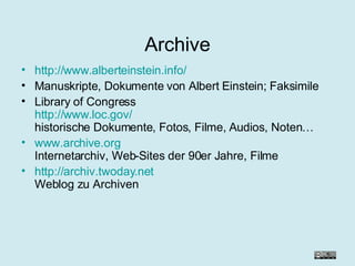 Archive http://www.alberteinstein.info/ Manuskripte, Dokumente von Albert Einstein; Faksimile Library of Congress http://www.loc.gov/ historische Dokumente, Fotos, Filme, Audios, Noten… www.archive.org Internetarchiv, Web-Sites der 90er Jahre, Filme http://archiv.twoday.net Weblog zu Archiven 