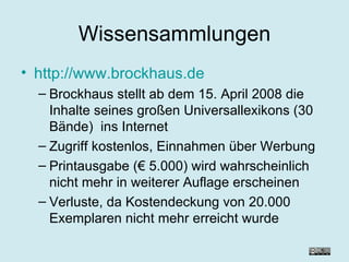 Wissensammlungen http://www.brockhaus.de Brockhaus stellt ab dem 15. April 2008 die Inhalte seines großen Universallexikons (30 Bände)  ins Internet Zugriff kostenlos, Einnahmen über Werbung Printausgabe (€ 5.000) wird wahrscheinlich nicht mehr in weiterer Auflage erscheinen Verluste, da Kostendeckung von 20.000 Exemplaren nicht mehr erreicht wurde 