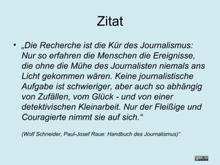 Zitat „ Die Recherche ist die Kür des Journalismus: Nur so erfahren die Menschen die Ereignisse, die ohne die Mühe des Journalisten niemals ans Licht gekommen wären. Keine journalistische Aufgabe ist schwieriger, aber auch so abhängig von Zufällen, vom Glück - und von einer detektivischen Kleinarbeit. Nur der Fleißige und Couragierte nimmt sie auf sich.“  (Wolf Schneider, Paul-Josef Raue: Handbuch des Journalismus)“ 