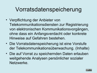 Vorratsdatenspeicherung Verpflichtung der Anbieter von Telekommunikationsdiensten zur Registrierung von elektronischen Kommunikationsvorgängen, ohne dass ein Anfangsverdacht oder konkrete Hinweise auf Gefahren bestehen. Die Vorratsdatenspeicherung ist eine Vorstufe der Telekommunikationsüberwachung. (Inhalte) Die auf Vorrat zu speichernden Daten erlauben weitgehende Analysen persönlicher sozialer Netzwerke.  