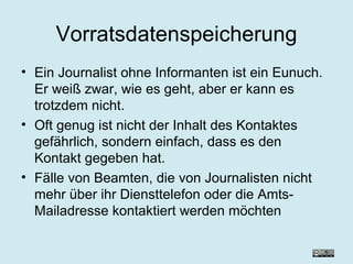 Vorratsdatenspeicherung Ein Journalist ohne Informanten ist ein Eunuch. Er weiß zwar, wie es geht, aber er kann es trotzdem nicht. Oft genug ist nicht der Inhalt des Kontaktes gefährlich, sondern einfach, dass es den Kontakt gegeben hat.  Fälle von Beamten, die von Journalisten nicht mehr über ihr Diensttelefon oder die Amts-Mailadresse kontaktiert werden möchten  