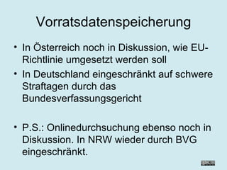 Vorratsdatenspeicherung In Österreich noch in Diskussion, wie EU-Richtlinie umgesetzt werden soll In Deutschland eingeschränkt auf schwere Straftagen durch das Bundesverfassungsgericht  P.S.: Onlinedurchsuchung ebenso noch in Diskussion. In NRW wieder durch BVG eingeschränkt. 