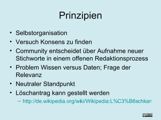 Prinzipien Selbstorganisation Versuch Konsens zu finden Community entscheidet über Aufnahme neuer Stichworte in einem offenen Redaktionsprozess Problem Wissen versus Daten; Frage der Relevanz Neutraler Standpunkt Löschantrag kann gestellt werden http://de.wikipedia.org/wiki/Wikipedia:L%C3%B6schkandidaten 
