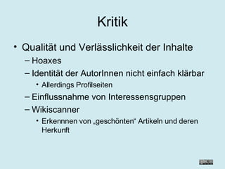 Kritik Qualität und Verlässlichkeit der Inhalte Hoaxes Identität der AutorInnen nicht einfach klärbar Allerdings Profilseiten Einflussnahme von Interessensgruppen Wikiscanner Erkennnen von „geschönten“ Artikeln und deren Herkunft 
