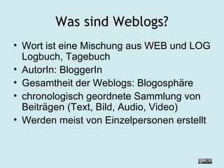 Was sind Weblogs? Wort ist eine Mischung aus WEB und LOG Logbuch, Tagebuch  AutorIn: BloggerIn Gesamtheit der Weblogs: Blogosphäre chronologisch geordnete Sammlung von Beiträgen (Text, Bild, Audio, Video) Werden meist von Einzelpersonen erstellt 