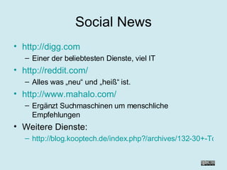Social News http://digg.com Einer der beliebtesten Dienste, viel IT http://reddit.com/ Alles was „neu“ und „heiß“ ist. http://www.mahalo.com/ Ergänzt Suchmaschinen um menschliche Empfehlungen Weitere Dienste: http://blog.kooptech.de/index.php?/archives/132-30+-Tools-fuer-Social-News.html 