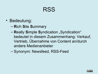 RSS Bedeutung: R ich  S ite  S ummary R eally  S imple  S yndication „Syndication“ bedeutet in diesem Zusammenhang: Verkauf, Vertrieb, Übernahme von Content an/durch andere Medienanbieter Synonym: Newsfeed, RSS-Feed 