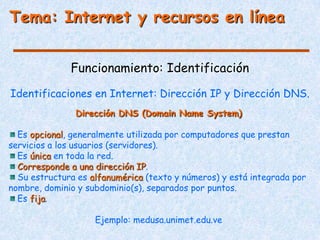 Tema: Internet y recursos en línea


              Funcionamiento: Identificación

Identificaciones en Internet: Dirección IP y Dirección DNS.
               Dirección DNS (Domain Name System)

  Es opcional, generalmente utilizada por computadores que prestan
servicios a los usuarios (servidores).
  Es única en toda la red.
  Corresponde a una dirección IP.
  Su estructura es alfanumérica (texto y números) y está integrada por
nombre, dominio y subdominio(s), separados por puntos.
  Es fija.

                    Ejemplo: medusa.unimet.edu.ve
 