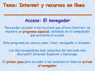 Tema: Internet y recursos en línea



 Para poder acceder a los recursos que ofrece Internet, se
 requiere un programa especial, instalado en el computador
                  que pretende el acceso.

Este programa se conoce como: Visor, navegador o browser .

    Los dos navegadores más conocidos del mercado son:
         Microsoft Internet Explorer y Netscape.

El primer paso para acceder a los recursos en línea es activar
                        el navegador.
 