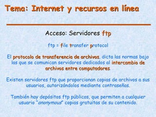 Tema: Internet y recursos en línea


                 Acceso: Servidores ftp
                  ftp = file transfer protocol

El protocolo de transferencia de archivos, dicta las normas bajo
  las que se comunican servidores dedicados al intercambio de
                 archivos entre computadores.

Existen servidores ftp que proporcionan copias de archivos a sus
         usuarios, autorizándolos mediante contraseñas.

 También hay depósitos ftp públicos, que permiten a cualquier
    usuario “anonymous” copias gratuitas de su contenido.
 