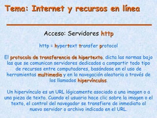 Tema: Internet y recursos en línea


                  Acceso: Servidores http
                http = hypertext transfer protocol

El protocolo de transferencia de hipertexto, dicta las normas bajo
 las que se comunican servidores dedicados a compartir todo tipo
     de recursos entre computadores, basándose en el uso de
 herramientas multimedia y en la navegación aleatoria a través de
                    los llamados hipervínculos.

 Un hipervínculo es un URL lógicamente asociado a una imagen o a
una pieza de texto. Cuando el usuario hace clic sobre la imagen o el
   texto, el control del navegador se transfiere de inmediato al
            nuevo servidor o archivo indicado en el URL.
 