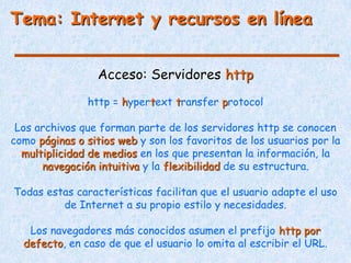 Tema: Internet y recursos en línea


                 Acceso: Servidores http
               http = hypertext transfer protocol

 Los archivos que forman parte de los servidores http se conocen
como páginas o sitios web y son los favoritos de los usuarios por la
  multiplicidad de medios en los que presentan la información, la
      navegación intuitiva y la flexibilidad de su estructura.

Todas estas características facilitan que el usuario adapte el uso
         de Internet a su propio estilo y necesidades.

   Los navegadores más conocidos asumen el prefijo http por
  defecto, en caso de que el usuario lo omita al escribir el URL.
 