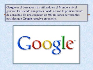 Google es el buscador más utilizado en el Mundo a nivel
general. Existiendo aún países donde no son la primera fuente
de consultas. Es una ecuación de 500 millones de variables
posibles que Google resuelve en un clic.
 