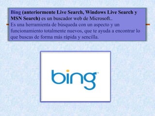 Bing (anteriormente Live Search, Windows Live Search y
MSN Search) es un buscador web de Microsoft..
Es una herramienta de búsqueda con un aspecto y un
funcionamiento totalmente nuevos, que te ayuda a encontrar lo
que buscas de forma más rápida y sencilla.
 
