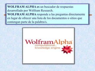 WOLFRAM ALPHA es un buscador de respuestas
desarrollado por Wólfram Research.
WOLFRAM ALPHA responde a las preguntas directamente
en lugar de ofrecer una lista de los documentos o sitios que
contengan parte de la palabra/s.
 