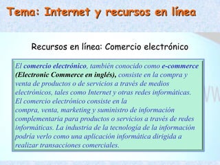 Tema: Internet y recursos en línea


      Recursos en línea: Comercio electrónico

 El comercio electrónico, también conocido como e-commerce
 (Electronic Commerce en inglés), consiste en la compra y
 venta de productos o de servicios a través de medios
 electrónicos, tales como Internet y otras redes informáticas.
 El comercio electrónico consiste en la
 compra, venta, marketing y suministro de información
 complementaria para productos o servicios a través de redes
 informáticas. La industria de la tecnología de la información
 podría verlo como una aplicación informática dirigida a
 realizar transacciones comerciales.
 