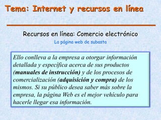 Tema: Internet y recursos en línea


     Recursos en línea: Comercio electrónico
                 La página web de subasta


  Ello conlleva a la empresa a otorgar información
  detallada y específica acerca de sus productos
  (manuales de instrucción) y de los procesos de
  comercialización (adquisición y compra) de los
  mismos. Si su público desea saber más sobre la
  empresa, la página Web es el mejor vehículo para
  hacerle llegar esa información.
 