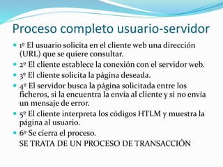 Proceso completo usuario-servidor 
 1º El usuario solicita en el cliente web una dirección 
(URL) que se quiere consultar. 
 2º El cliente establece la conexión con el servidor web. 
 3º El cliente solicita la página deseada. 
 4º El servidor busca la página solicitada entre los 
ficheros, si la encuentra la envía al cliente y si no envía 
un mensaje de error. 
 5º El cliente interpreta los códigos HTLM y muestra la 
página al usuario. 
 6º Se cierra el proceso. 
SE TRATA DE UN PROCESO DE TRANSACCIÓN 
 