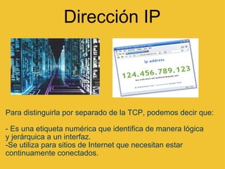 Dirección IP Para distinguirla por separado de la TCP, podemos decir que: - Es una etiqueta numérica que identifica de manera lógica y jerárquica a un interfaz. -Se utiliza para sitios de Internet que necesitan estar continuamente conectados.  