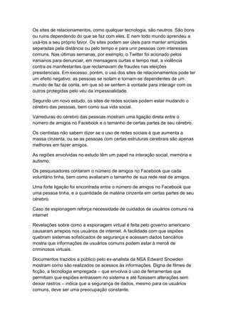 Os sites de relacionamentos, como qualquer tecnologia, são neutros. São bons
ou ruins dependendo do que se faz com eles. E nem todo mundo aprendeu a
usá-los a seu próprio favor. Os sites podem ser úteis para manter amizades
separadas pela distância ou pelo tempo e para unir pessoas com interesses
comuns. Nas últimas semanas, por exemplo, o Twitter foi acionado pelos
iranianos para denunciar, em mensagens curtas e tempo real, a violência
contra os manifestantes que reclamavam de fraudes nas eleições
presidenciais. Em excesso, porém, o uso dos sites de relacionamentos pode ter
um efeito negativo: as pessoas se isolam e tornam-se dependentes de um
mundo de faz de conta, em que só se sentem à vontade para interagir com os
outros protegidas pelo véu da impessoalidade.
Segundo um novo estudo, os sites de redes sociais podem estar mudando o
cérebro das pessoas, bem como sua vida social.
Varreduras do cérebro das pessoas mostram uma ligação direta entre o
número de amigos no Facebook e o tamanho de certas partes de seu cérebro.
Os cientistas não sabem dizer se o uso de redes sociais é que aumenta a
massa cinzenta, ou se as pessoas com certas estruturas cerebrais são apenas
melhores em fazer amigos.
As regiões envolvidas no estudo têm um papel na interação social, memória e
autismo.
Os pesquisadores contaram o número de amigos no Facebook que cada
voluntário tinha, bem como avaliaram o tamanho de sua rede real de amigos.
Uma forte ligação foi encontrada entre o número de amigos no Facebook que
uma pessoa tinha, e a quantidade de matéria cinzenta em certas partes de seu
cérebro.
Caso de espionagem reforça necessidade de cuidados de usuários comuns na
internet
Revelações sobre como a espionagem virtual é feita pelo governo americano
causaram arrepios nos usuários de internet. A facilidade com que espiões
quebram sistemas sofisticados de segurança e acessam dados bancários
mostra que informações de usuários comuns podem estar à mercê de
criminosos virtuais.
Documentos trazidos a público pelo ex-analista da NSA Edward Snowden
mostram como são realizados os acessos às informações. Digna de filmes de
ficção, a tecnologia empregada – que envolvia o uso de ferramentas que
permitiam que espiões entrassem no sistema e até fizessem alterações sem
deixar rastros – indica que a segurança de dados, mesmo para os usuários
comuns, deve ser uma preocupação constante.

 