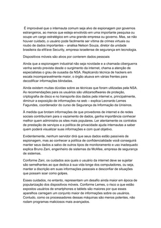 É improvável que o internauta comum seja alvo de espionagem por governos
estrangeiros, ao menos que esteja envolvido em uma importante pesquisa ou
ocupe um cargo estratégico em uma grande empresa ou governo. Mas, se não
houver cuidado, o usuário pode facilmente ser vítima de crimes virtuais ou
roubo de dados importantes – analisa Nelson Souza, diretor da unidade
brasileira da eWave Security, empresa israelense de segurança em tecnologia.
Dispositivos móveis são alvos por conterem dados pessoais
Ainda que a espionagem industrial não seja novidade e a chamada ciberguerra
venha sendo prevista desde o surgimento da internet, chama a atenção de
especialistas o grau de ousadia da NSA. Replicando técnica de hackers em
escala incomparavelmente maior, o órgão atuava em várias frentes para
decodificar informações blindadas.
Ainda existem muitas dúvidas sobre as técnicas que foram utilizadas pela NSA.
As recomendações para os usuários são utilizarsoftwares de proteção,
criptografia de disco e no transporte dos dados pela internet e, principalmente,
diminuir a exposição de informações na web – explica Leonardo Lemes
Fagundes, coordenador do curso de Segurança da Informação da Unisinos.
À medida que brotam informações de que provedores de internet e de redes
sociais contribuíram para o vazamento de dados, ganha importância conhecer
melhor quem administra os sites mais populares. Ler atentamente os contratos
de prestação de serviços e a política de privacidade ajuda internautas a saber
quem poderá visualizar suas informações e com qual objetivo.
Evidentemente, nenhum servidor dirá que seus dados estão passíveis de
espionagem, mas ao conhecer a política de confidencialidade você conseguirá
manter seus dados a salvo de outros tipos de monitoramento e uso inadequado
explica Bruno Zani, engenheiro de sistemas da McAfee, empresa de segurança
de sistemas.
Conforme Zani, os cuidados aos quais o usuário da internet deve se sujeitar
são semelhantes ao que dedica à sua vida longe dos computadores, ou seja,
manter a discrição em suas informações pessoais e desconfiar de situações
que possam soar como golpes.
Esses cuidados, no entanto, representam um desafio ainda maior em época de
popularização dos dispositivos móveis. Conforme Lemes, o risco a que estão
expostos usuários de smartphones e tablets são maiores por que esses
aparelhos carregam um conjunto maior de informações sobre os usuários.
Contudo, como os processadores dessas máquinas são menos potentes, não
rodam programas maliciosos mais avançados.

 