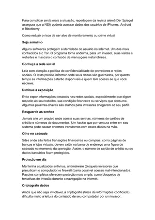 Para complicar ainda mais a situação, reportagem da revista alemã Der Spiegel
assegura que a NSA poderia acessar dados dos usuários de iPhones, Android
e Blackberry.
Como reduzir o risco de ser alvo de monitoramento ou crime virtual
Seja anônimo
Alguns softwares protegem a identidade do usuário na internet. Um dos mais
conhecidos é o Tor. O programa torna anônima, para um invasor, suas visitas a
websites e mascara o conteúdo de mensagens instantâneas.
Conheça a rede social
Leia com atenção a política de confidencialidade de provedores e redes
sociais. O texto precisa informar onde seus dados são guardados, por quanto
tempo as informações estarão disponíveis e quem tem acesso ao que você
escreve.
Diminua a exposição
Evite expor informações pessoais nas redes sociais, especialmente que digam
respeito ao seu trabalho, sua condição financeira ou serviços que consuma.
Algumas palavras-chaves são atalhos para invasores chegarem ao seu perfil.
Resguarde as senhas
Jamais crie um arquivo onde conste suas senhas, números de cartões de
crédito e números de documentos. Um hacker que por ventura entre em seu
sistema pode causar enormes transtornos com esses dados na mão.
Olho no cadeado
Sites onde são feitas transações financeiras ou compras, como páginas de
bancos e lojas virtuais, devem exibir na barra de endereço uma figura de
cadeado no momento da operação. Assim, o número de cartão de crédito ou os
dados bancários ficam protegidos.
Proteção em dia
Mantenha atualizados antivírus, antimalware (bloqueia invasores que
prejudicam o computador) e firewall (barra possível acesso mal-intencionado).
Pacotes completos oferecem proteção mais ampla, como bloqueios de
tentativas de invasão durante a navegação na internet.
Criptografe dados
Ainda que não seja inviolável, a criptografia (troca de informações codificada)
dificulta muito a leitura do conteúdo de seu computador por um invasor.

 