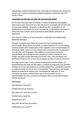 Especialistas sugerem softwares livres, para fugir de empresas que possam ter
relação com o governo americano. Alguns programas conhecidos são TLS,
Gpass e IPsec
Linguagem da Internet: um meio de comunicação global
Em 20 anos caiu para mais da metade o número de palavras empregadas
pelos jovens para comunicar-se e não são poucos os perigos que encerra esta
preocupante realidade. Enquanto na década de 80 o vocabulário de um
adolescente era composto por umas mil palavras, na atualidade mal chega a
350 e tudo leva a prever que o processo de deterioração continuará se
agravando
Leia mais em: Cada vez é mais reduzido o vocabulário dos adolescentes Metamorfose Digital
Ninguém duvida da capacidade dos jovens de criar novas formas de
comunicação. Basta pensar nas gírias, na velha língua do "P" ou nos códigos
secretos criados entre amigos para contar segredos. Com a popularização da
tecnologia digital, nasce um novo espaço para o encontro entre as pessoas e
com ele uma nova linguagem. Para agilizar as conversas via Internet,
características das linguagens oral e escrita se fundiram criando um novo
código, que pode causar estranheza à primeira vista, mas que segue uma
tendência natural do ser humano de se adaptar ao meio no qual se comunica.
Para falar mais e com o maior número de pessoas ao mesmo tempo, os
freqüentadores das salas de bate-papo e usuários de programas que permitem
diálogos em tempo real aboliram os acentos ortográficos e passaram a suprimir
ou substituir letras de acordo com a necessidade. Para escrever mais rápido
digitam as palavras de acordo com a sonoridade de cada uma. É uma
conjunção de novas e velhas formas que se dá de acordo com as
especificidades do meio. A essas novas formas dá-se o nome de emoticons
(ícones emotivos).
Conversas
MuLLeKa kd vc menina??
PanDorInhA toh aki mocinha
MuLLeKa e ai.. como eh q vc tah?
PanDorInhA ta tuduh blz..
PanDorInhA e ai??
MuLLeKa aki tah tudu na mesma
PanDorInhA e as novis???

 
