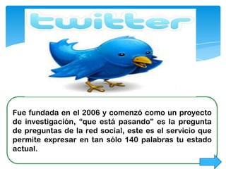 Fue fundada en el 2006 y comenzó como un proyecto
de investigación, “que está pasando” es la pregunta
de preguntas de la red social, este es el servicio que
permite expresar en tan sólo 140 palabras tu estado
actual.
 