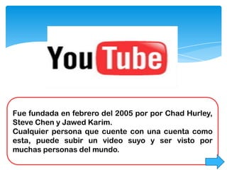 Fue fundada en febrero del 2005 por por Chad Hurley,
Steve Chen y Jawed Karim.
Cualquier persona que cuente con una cuenta como
esta, puede subir un video suyo y ser visto por
muchas personas del mundo.
 