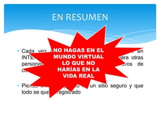 EN RESUMEN


Cada vez empiezan usuariosEL
           NO HAGAS EN más jóvenes en
           MUNDO VIRTUAL
INTERNET. Eres un modelo a seguir para otras
              LO QUE NO
personas (hermanos, primos, compañeros de
clase…)      HARÍAS EN LA
              VIDA REAL
Piensa siempre que no es un sitio seguro y que
todo se queda registrado
 