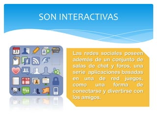 SON INTERACTIVAS


      Las redes sociales poseen
      además de un conjunto de
      salas de chat y foros, una
      serie aplicaciones basadas
      en una de red juegos,
      como     una    forma    de
      conectarse y divertirse con
      los amigos.
 