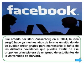 FACEBOOK




Fue creado por Mark Zuckerberg en el 2004, la idea
surgió hace ya muchos años de formar un sitio donde
se puedan crear grupos para mantenerse al tanto de
las distintas novedades que puedan existir de ese
grupo, en principio era de un grupo de estudiantes de
la Universidad de Harvard.
 