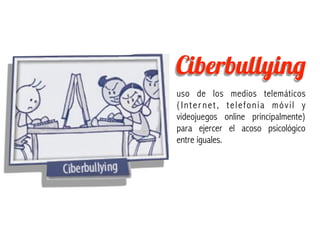 Ciberbullying
uso de los medios telemáticos
(Inter net, telefonía móvil y
videojuegos online principalmente)
para ejercer el acoso psicológico
entre iguales.
 