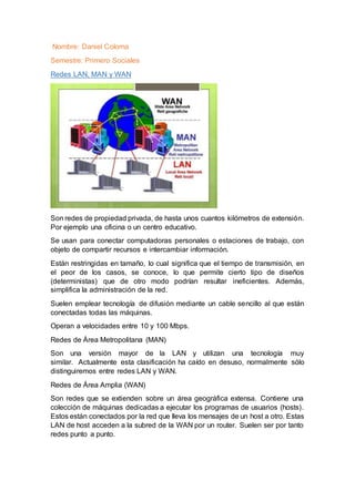 Nombre: Daniel Coloma
Semestre: Primero Sociales
Redes LAN, MAN y WAN
Son redes de propiedad privada, de hasta unos cuantos kilómetros de extensión.
Por ejemplo una oficina o un centro educativo.
Se usan para conectar computadoras personales o estaciones de trabajo, con
objeto de compartir recursos e intercambiar información.
Están restringidas en tamaño, lo cual significa que el tiempo de transmisión, en
el peor de los casos, se conoce, lo que permite cierto tipo de diseños
(deterministas) que de otro modo podrían resultar ineficientes. Además,
simplifica la administración de la red.
Suelen emplear tecnología de difusión mediante un cable sencillo al que están
conectadas todas las máquinas.
Operan a velocidades entre 10 y 100 Mbps.
Redes de Área Metropolitana (MAN)
Son una versión mayor de la LAN y utilizan una tecnología muy
similar. Actualmente esta clasificación ha caído en desuso, normalmente sólo
distinguiremos entre redes LAN y WAN.
Redes de Área Amplia (WAN)
Son redes que se extienden sobre un área geográfica extensa. Contiene una
colección de máquinas dedicadas a ejecutar los programas de usuarios (hosts).
Estos están conectados por la red que lleva los mensajes de un host a otro. Estas
LAN de host acceden a la subred de la WAN por un router. Suelen ser por tanto
redes punto a punto.
 