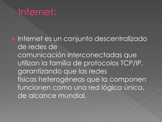   Internet es un conjunto descentralizado
    de redes de
    comunicación interconectadas que
    utilizan la familia de protocolos TCP/IP,
    garantizando que las redes
    físicas heterogéneas que la componen
    funcionen como una red lógica única,
    de alcance mundial.
 