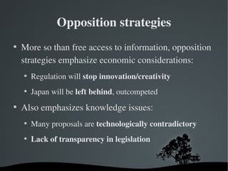 Opposition strategies

    More so than free access to information, opposition 
    strategies emphasize economic considerations:
    
        Regulation will stop innovation/creativity
    
        Japan will be left behind, outcompeted

    Also emphasizes knowledge issues:
    
        Many proposals are technologically contradictory
    
        Lack of transparency in legislation
 
