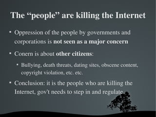 The “people” are killing the Internet

    Oppression of the people by governments and 
    corporations is not seen as a major concern

    Conern is about other citizens:
    
        Bullying, death threats, dating sites, obscene content, 
        copyright violation, etc. etc.

    Conclusion: it is the people who are killing the 
    Internet, gov't needs to step in and regulate
 
