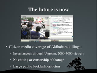 The future is now





    Citizen media coverage of Akihabara killings:
    
        Instantaneous through Ustream, 2000­3000 viewers
    
        No editing or censorship of footage
    
        Large public backlash, criticism
 