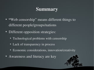 Summary

    “Web censorship” means different things to 
    different people/groups/nations

    Different opposition strategies:
    
        Technological problems with censorship
    
        Lack of transparency in process
    
        Economic considerations, innovation/creativity

    Awareness and literacy are key
 
