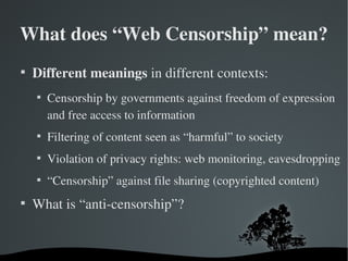 What does “Web Censorship” mean?

    Different meanings in different contexts:
    
        Censorship by governments against freedom of expression 
        and free access to information
    
        Filtering of content seen as “harmful” to society
    
        Violation of privacy rights: web monitoring, eavesdropping
    
        “Censorship” against file sharing (copyrighted content)

    What is “anti­censorship”?
 