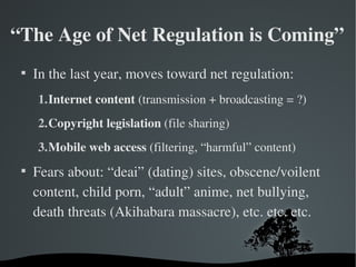 “The Age of Net Regulation is Coming”
 
     In the last year, moves toward net regulation:
     1.Internet content (transmission + broadcasting = ?)
     2.Copyright legislation (file sharing)
     3.Mobile web access (filtering, “harmful” content)
 
     Fears about: “deai” (dating) sites, obscene/voilent 
     content, child porn, “adult” anime, net bullying, 
     death threats (Akihabara massacre), etc. etc. etc.
 