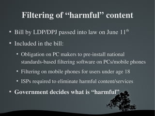 Filtering of “harmful” content

    Bill by LDP/DPJ passed into law on June 11th

    Included in the bill:
    
        Obligation on PC makers to pre­install national 
        standards­based filtering software on PCs/mobile phones
    
        Filtering on mobile phones for users under age 18
    
        ISPs required to eliminate harmful content/services

    Government decides what is “harmful”
 
