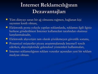 İnternet Reklamcılığının Dezavantajları Tüm dünyayı saran bir ağ olmasına rağmen, bağlanan kişi sayısının kısıtlı olması, Elektronik posta yoluyla yapılan reklamlarda, reklamın ilgili ilgisiz herkese gönderilmesi Internet kullanıcıları tarafından olumsuz karşılanmaktadır, Elektronik alışverişin tam olarak çözülemeyen güvenlik sorunu, Potansiyel müşteriler piyasa araştırmalarında lnternet'i tercih ederken, alışverişlerinde geleneksel yöntemleri kullanmaları, Internet reklamcılığının reklam verenler açısından yeni bir reklam medyası olması. 