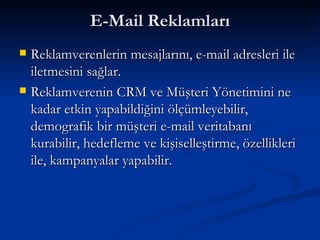 E-Mail Reklamları Reklamverenlerin mesajlarını, e-mail adresleri ile iletmesini sağlar. Reklamverenin CRM ve Müşteri Yönetimini ne kadar etkin yapabildiğini ölçümleyebilir, demografik bir müşteri e-mail veritabanı kurabilir, hedefleme ve kişiselleştirme, özellikleri ile, kampanyalar yapabilir.  