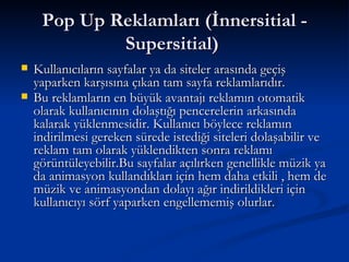 Pop Up Reklamları (İnnersitial - Supersitial)  Kullanıcıların sayfalar ya da siteler arasında geçiş yaparken karşısına çıkan tam sayfa reklamlarıdır.  Bu reklamların en büyük avantajı reklamın otomatik olarak kullanıcının dolaştığı pencerelerin arkasında kalarak yüklenmesidir. Kullanıcı böylece reklamın indirilmesi gereken sürede istediği siteleri dolaşabilir ve reklam tam olarak yüklendikten sonra reklamı görüntüleyebilir.Bu sayfalar açılırken genellikle müzik ya da animasyon kullandıkları için hem daha etkili , hem de müzik ve animasyondan dolayı ağır indirildikleri için kullanıcıyı sörf yaparken engellememiş olurlar.   