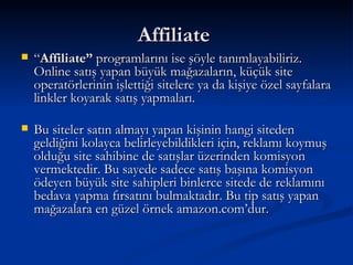 Affiliate  “ Affiliate”  programlarını ise şöyle tanımlayabiliriz. Online satış yapan büyük mağazaların, küçük site operatörlerinin işlettiği sitelere ya da kişiye özel sayfalara linkler koyarak satış yapmaları.  Bu siteler satın almayı yapan kişinin hangi siteden geldiğini kolayca belirleyebildikleri için, reklamı koymuş olduğu site sahibine de satışlar üzerinden komisyon vermektedir. Bu sayede sadece satış başına komisyon ödeyen büyük site sahipleri binlerce sitede de reklamını bedava yapma fırsatını bulmaktadır. Bu tip satış yapan mağazalara en güzel örnek amazon.com’dur.      